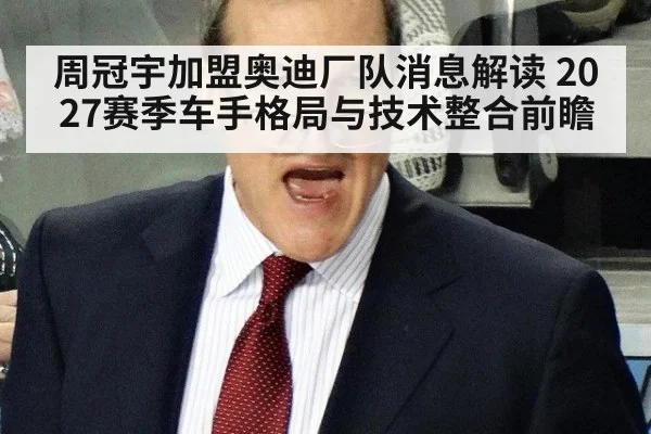 周冠宇加盟奥迪厂队消息解读 2027赛季车手格局与技术整合前瞻